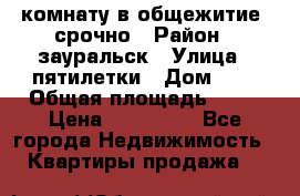 комнату в общежитие  срочно › Район ­ зауральск › Улица ­ пятилетки › Дом ­ 7 › Общая площадь ­ 12 › Цена ­ 200 000 - Все города Недвижимость » Квартиры продажа   